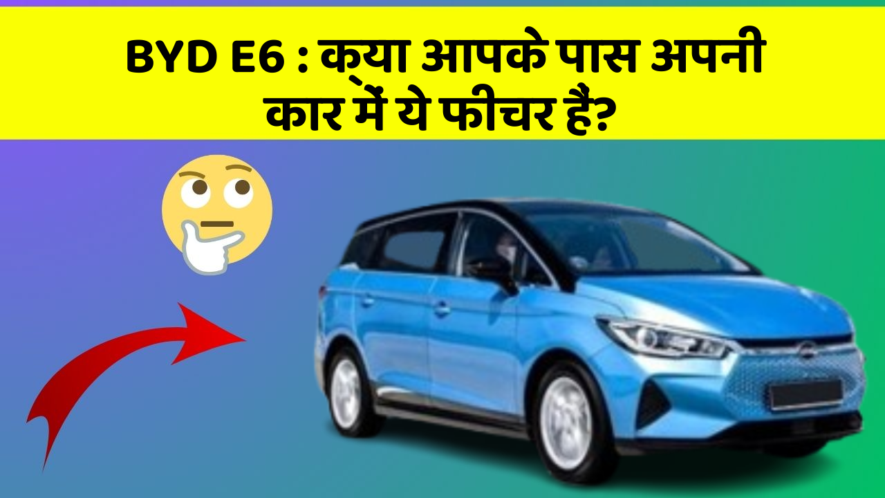 BYD E6:क्या आपके पास अपनी कार में ये फीचर हैं?